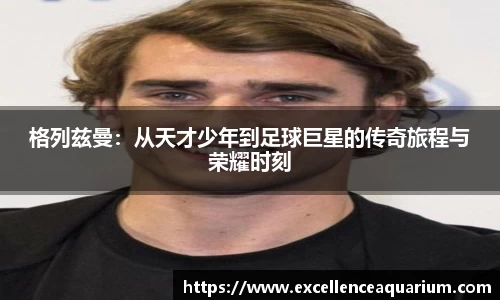 格列兹曼：从天才少年到足球巨星的传奇旅程与荣耀时刻