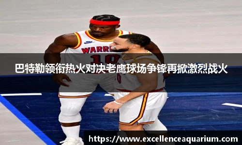 巴特勒领衔热火对决老鹰球场争锋再掀激烈战火